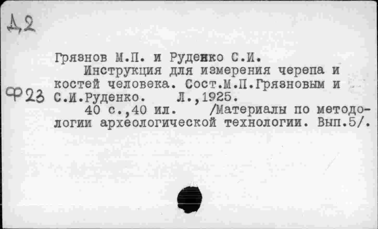 ﻿Грязнов М.П. и Руденко С.И.
Инструкция для измерения черепа и костей человека. Сост.М.П.Грязновым и
ЯР 23 С.И.Руденко.	Л.,1925.
40 с.,40 ил. /Материалы по методо
логии археологической технологии. Вып.5/